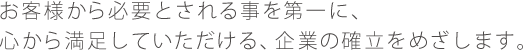 お客様から必要とされる事を第一に、心から満足していただける、企業の確立をめざします。