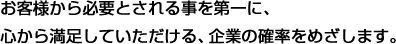 お客様から必要とされる事を第一に、心から満足していただける、企業の確率をめざします。